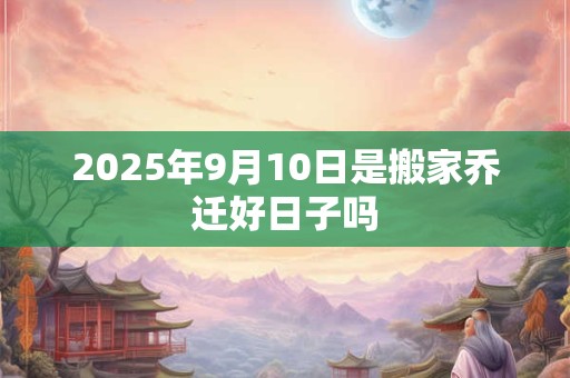 2025年9月10日是搬家乔迁好日子吗