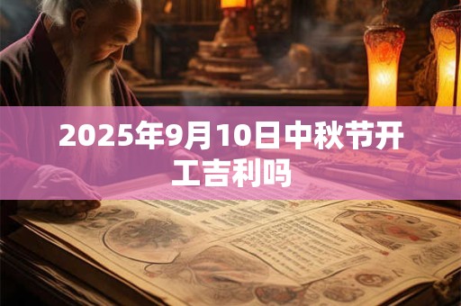 2025年9月10日中秋节开工吉利吗