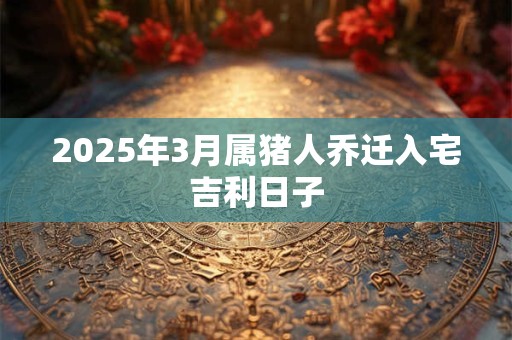 2025年3月属猪人乔迁入宅吉利日子