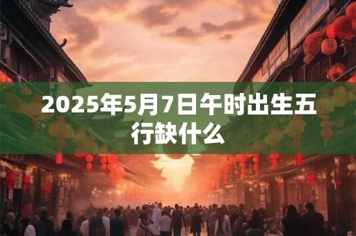 2025年5月7日午时出生五行缺什么