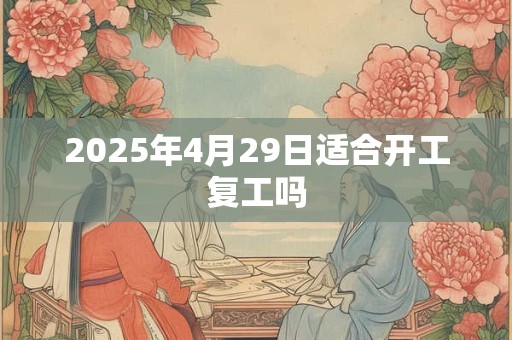 2025年4月29日适合开工复工吗 2025年4月29日适合开工复工吗