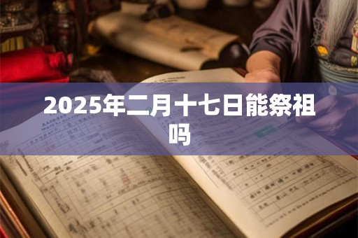 2025年二月十七日能祭祖吗