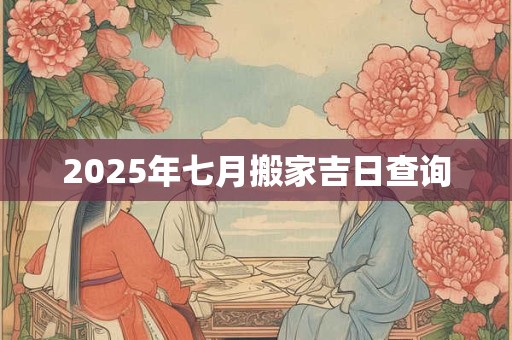 2025年七月搬家吉日查询 2025年七月搬家吉日查询