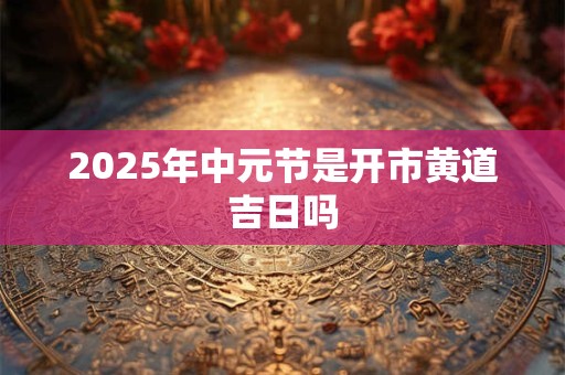 2025年中元节是开市黄道吉日吗 2025年中元节是开市黄道吉日吗