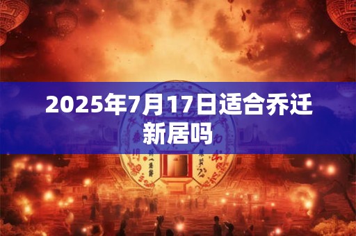 2025年7月17日适合乔迁新居吗