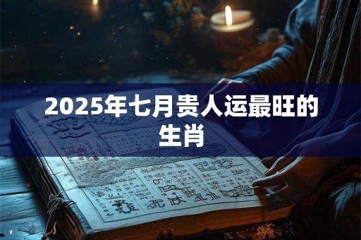 2025年七月贵人运最旺的生肖
