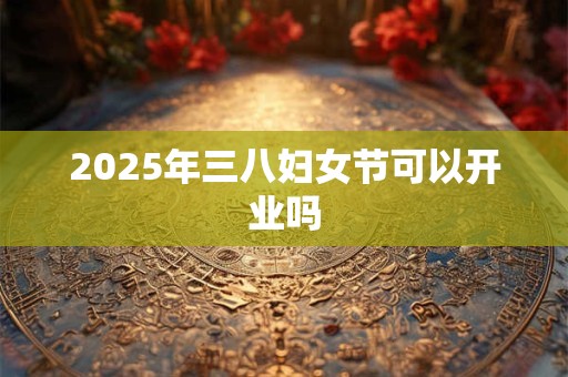 2025年三八妇女节可以开业吗