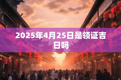 2025年4月25日是领证吉日吗 2025年4月25日是领证吉日吗