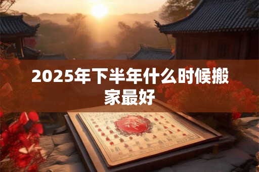 2025年下半年什么时候搬家最好