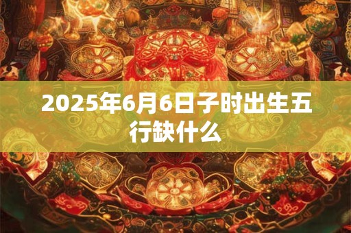 2025年6月6日子时出生五行缺什么