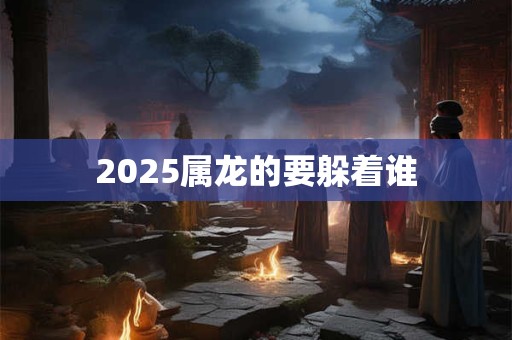 2025属龙的要躲着谁