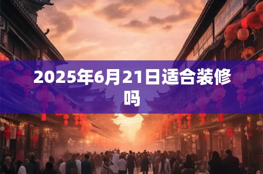 2025年6月21日适合装修吗 2025年6月21日适合装修吗