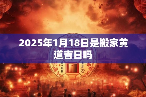 2025年1月18日是搬家黄道吉日吗