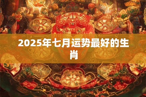 2025年七月运势最好的生肖