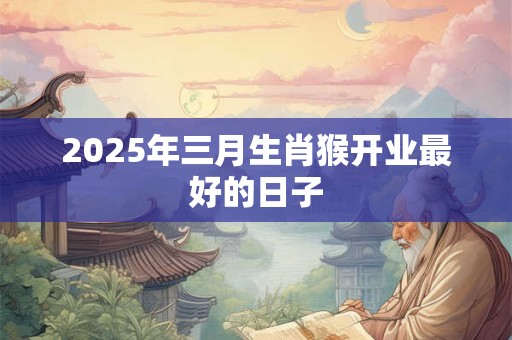 2025年三月生肖猴开业最好的日子