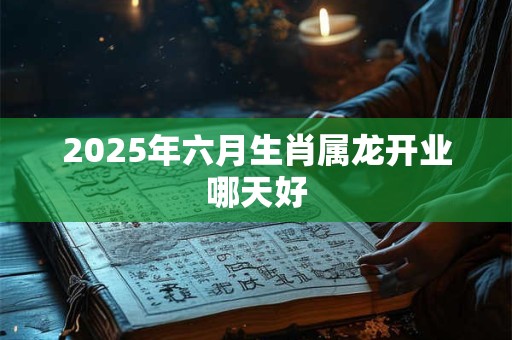 2025年六月生肖属龙开业哪天好