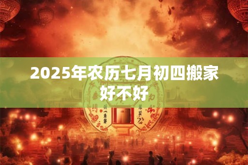 2025年农历七月初四搬家好不好 2025年农历七月初四搬家好不好