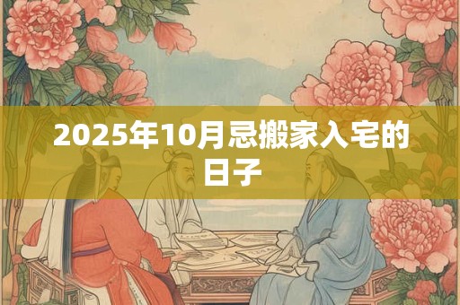 2025年10月忌搬家入宅的日子 2025年10月忌搬家入宅的日子