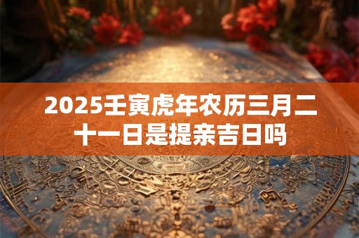 2025壬寅虎年农历三月二十一日是提亲吉日吗