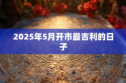 2025年5月开市最吉利的日子