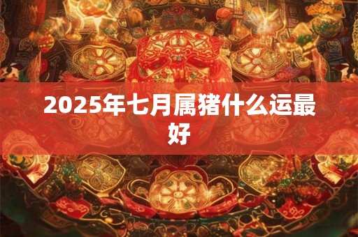 2025年七月属猪什么运最好 2025年七月属猪什么运最好