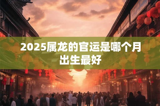 2025属龙的官运是哪个月出生最好