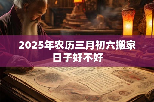 2025年农历三月初六搬家日子好不好 2025年农历三月初六搬家日子好不好