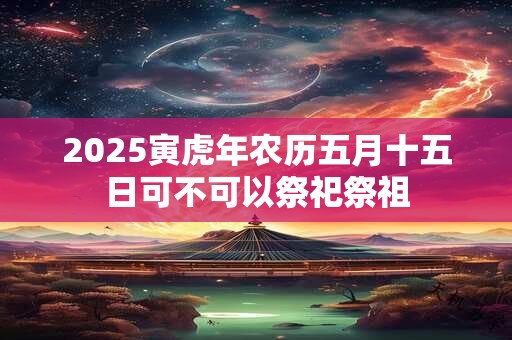 2025寅虎年农历五月十五日可不可以祭祀祭祖