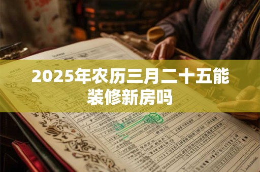 2025年农历三月二十五能装修新房吗