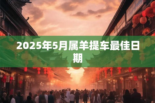 2026年5月属羊提车最佳日期 2026年5月属羊提车最佳日期