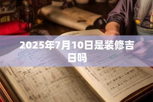 2025年7月10日是装修吉日吗