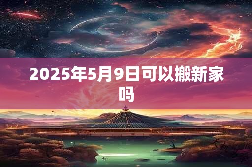 2025年5月9日可以搬新家吗 2025年5月9日可以搬新家吗