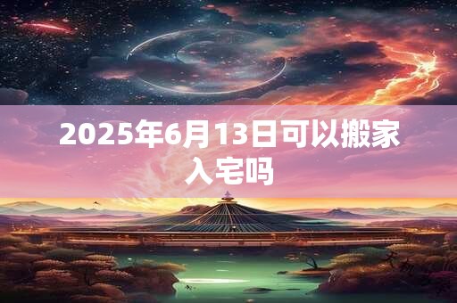 2025年6月13日可以搬家入宅吗 2025年6月13日可以搬家入宅吗