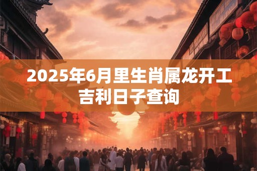 2025年6月里生肖属龙开工吉利日子查询
