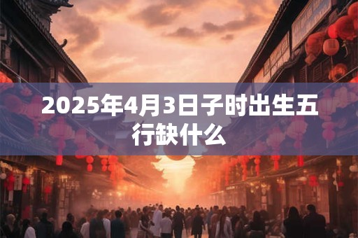 2025年4月3日子时出生五行缺什么