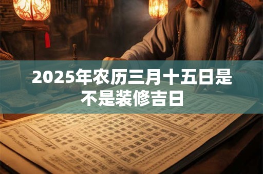 2025年农历三月十五日是不是装修吉日