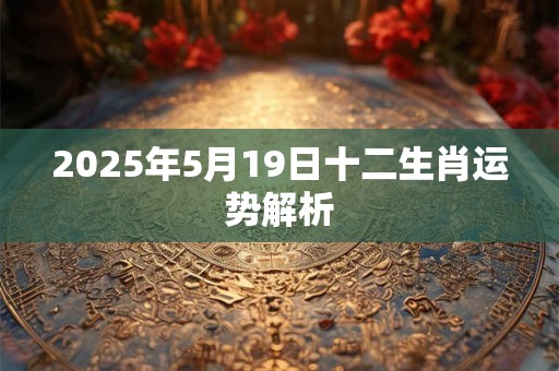 2025年5月19日十二生肖运势解析 2025年5月19日十二生肖运势解析
