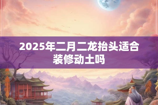 2025年二月二龙抬头适合装修动土吗