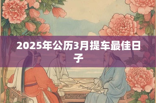 2025年公历3月提车最佳日子 2025年公历3月提车最佳日子