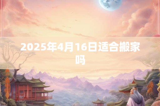 2025年4月16日适合搬家吗 2025年4月16日适合搬家吗