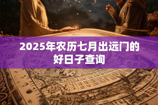 2025年农历七月出远门的好日子查询