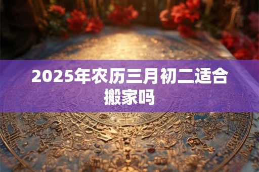 2025年农历三月初二适合搬家吗