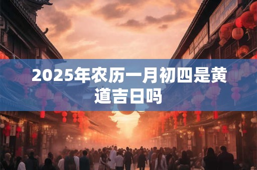 2025年农历一月初四是黄道吉日吗
