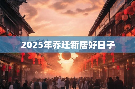 2025年乔迁新居好日子