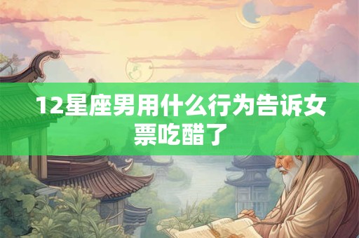12星座男用什么行为告诉女票吃醋了