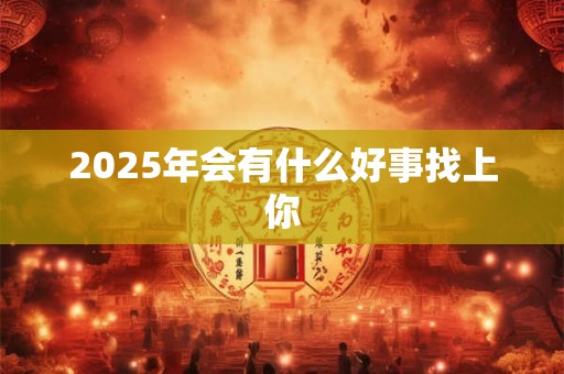 2025年会有什么好事找上你 2025年会有什么好事找上你