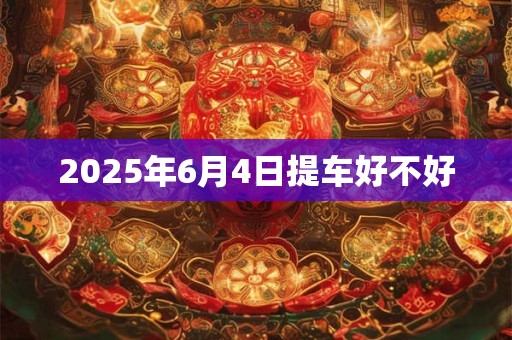 2025年6月4日提车好不好 2025年6月4日提车好不好