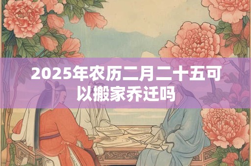 2025年农历二月二十五可以搬家乔迁吗