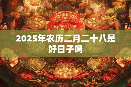 2025年农历二月二十八是好日子吗