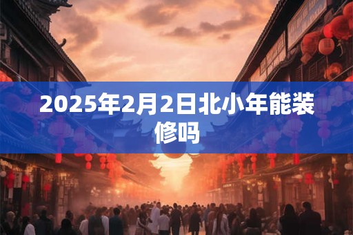 2025年2月2日北小年能装修吗